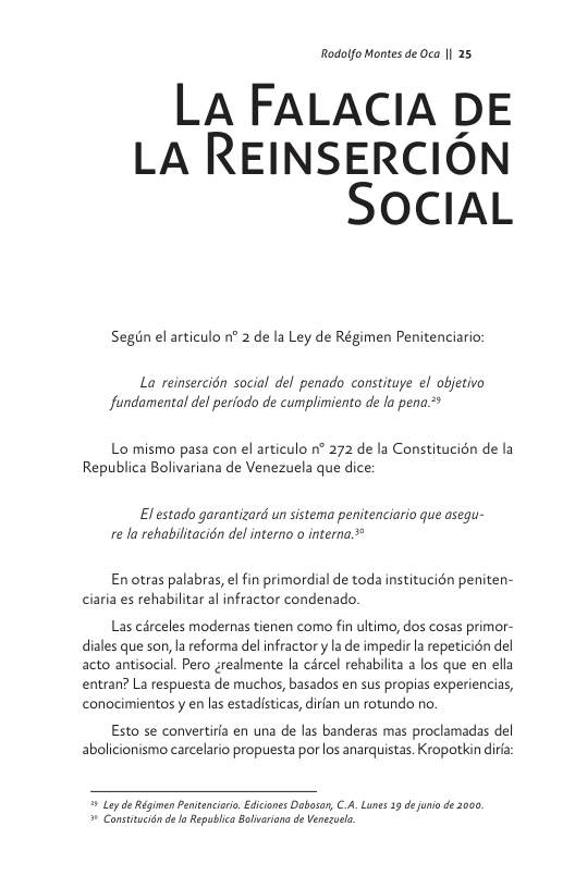 Rodolfo Montes de Oca || 25  LA FALACIA DE LA REINSERCION SOCIAL  Segin el articulo n° 2 de la Ley de Régimen Penitenciario:  La reinsercién social del penado constituye el objetivo fundamental del periodo de cumplimiento de la pena.*  Lo mismo pasa con el articulo n° 272 de la Constitucién de la Republica Bolivariana de Venezuela que dice:  Elestado garantizard un sistema penitenciario que asequ- re la rehabilitacién del interno o interna *  Enotras palabras, el fin primordial de toda institucién peniten- ciaria es rehabilitar al infractor condenado.  Las cérceles modernas tienen como fin ultimo, dos cosas primor- diales que son, la reforma del infractor y a de impedir la repeticién del acto antisocial Pero grealmente la cércel rehabilita a los que en ella entran? La respuesta de muchos, basados en sus propias experiencias, conocimientosy en las estadisticas, dirian un rotundo no.  Esto se convertira en una de las banderas mas proclamadas del abolicionismo carcelario propuesta por los anarquistas. Kropotkin dira  4 Lay de Régimen Pentenciorio,Ediciones Dabosan, C.A. Lunes 19 d uni de 3000 o Constitucién de o Republica Bolivarona de Venezuele 